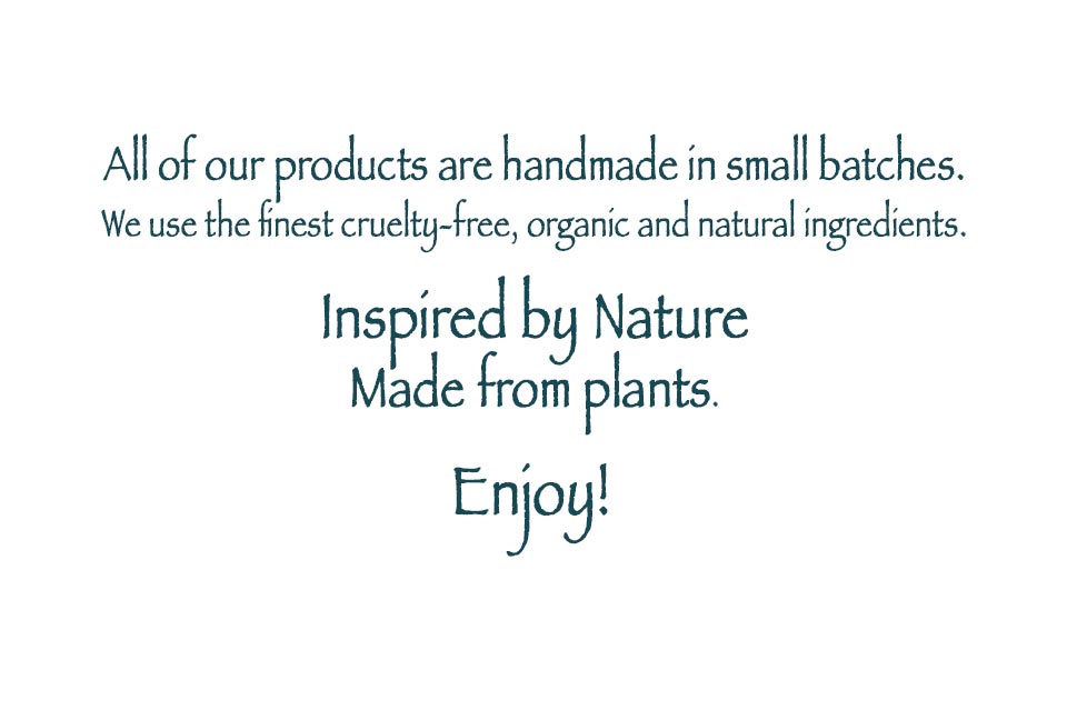 All of our products are handmade in small batches.<br />
We use the finest cruelty-free, organic and natural ingredients.<br />
Inspired by nature,<br />
Made from plants.<br />
Enjoy!
